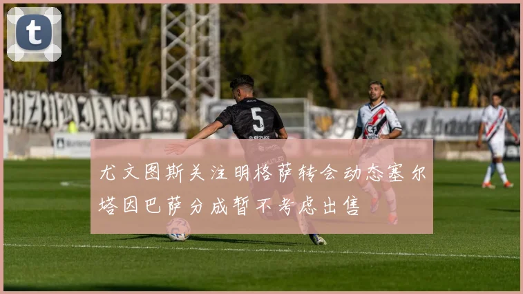 尤文图斯关注明格萨转会动态塞尔塔因巴萨分成暂不考虑出售