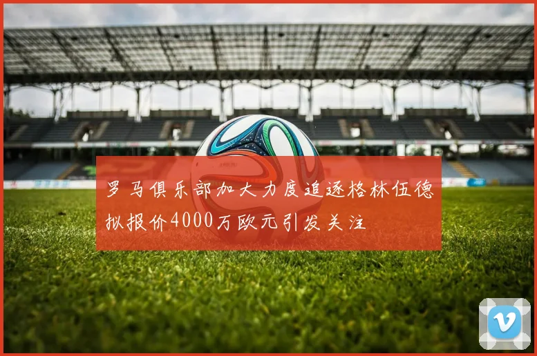 罗马俱乐部加大力度追逐格林伍德拟报价4000万欧元引发关注