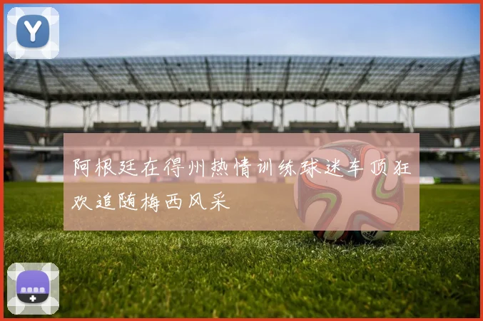 阿根廷在得州热情训练球迷车顶狂欢追随梅西风采
