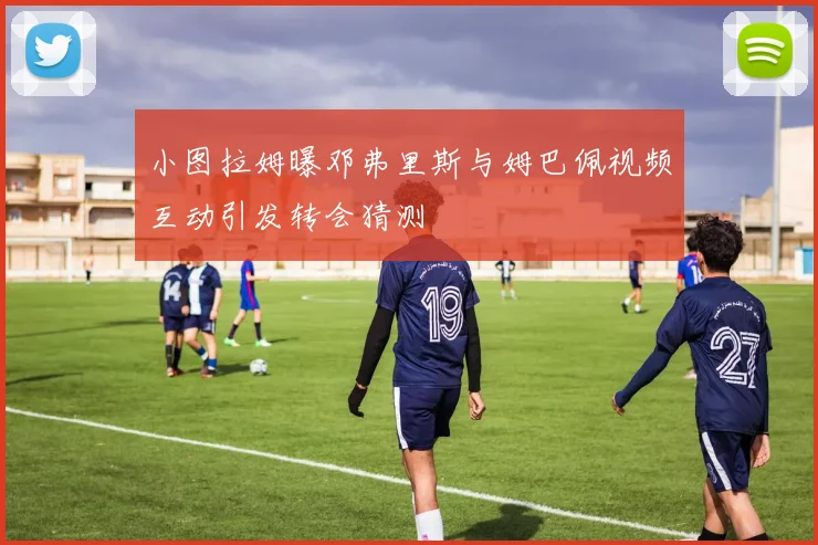 小图拉姆曝邓弗里斯与姆巴佩视频互动引发转会猜测