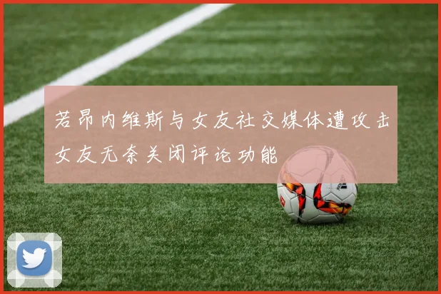 若昂内维斯与女友社交媒体遭攻击女友无奈关闭评论功能