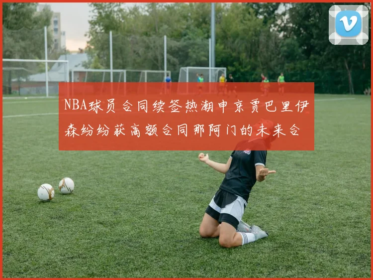 NBA球员合同续签热潮申京贾巴里伊森纷纷获高额合同那阿门的未来合同将如何定价