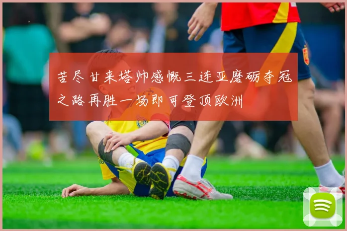 苦尽甘来塔帅感慨三连亚磨砺夺冠之路再胜一场即可登顶欧洲