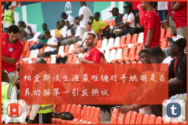 帕金斯谈生涯最难缠对手姚明是否真的排第一引发热议