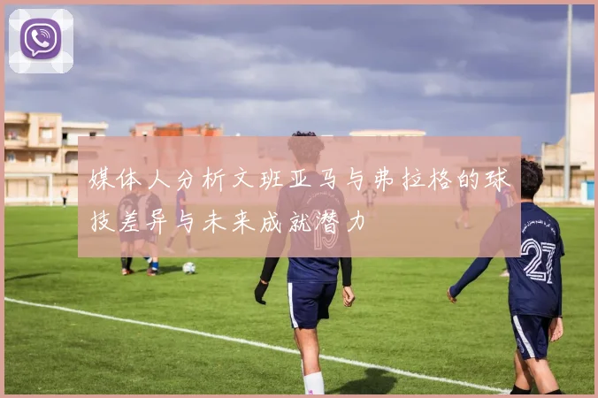媒体人分析文班亚马与弗拉格的球技差异与未来成就潜力