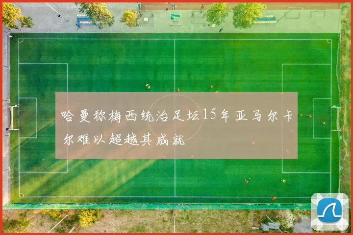 哈曼称梅西统治足坛15年亚马尔卡尔难以超越其成就
