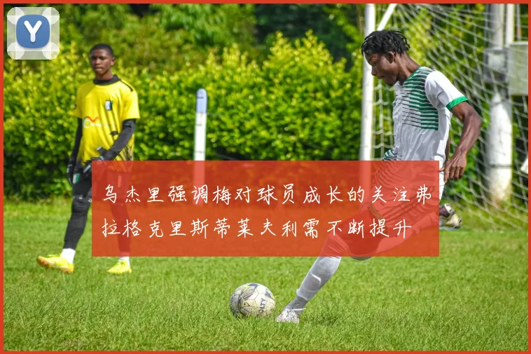 乌杰里强调梅对球员成长的关注弗拉格克里斯蒂莱夫利需不断提升