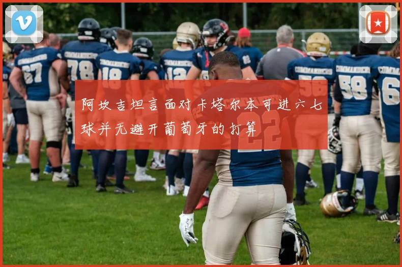 阿坎吉坦言面对卡塔尔本可进六七球并无避开葡萄牙的打算