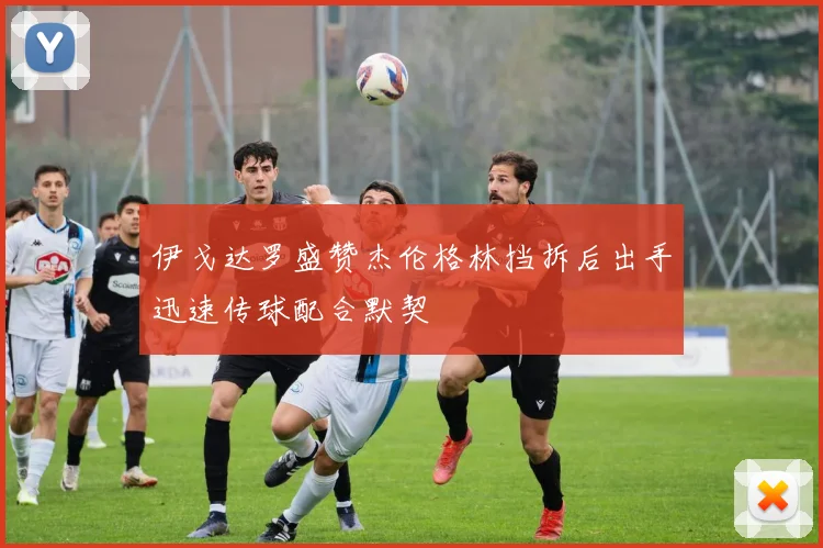 伊戈达罗盛赞杰伦格林挡拆后出手迅速传球配合默契
