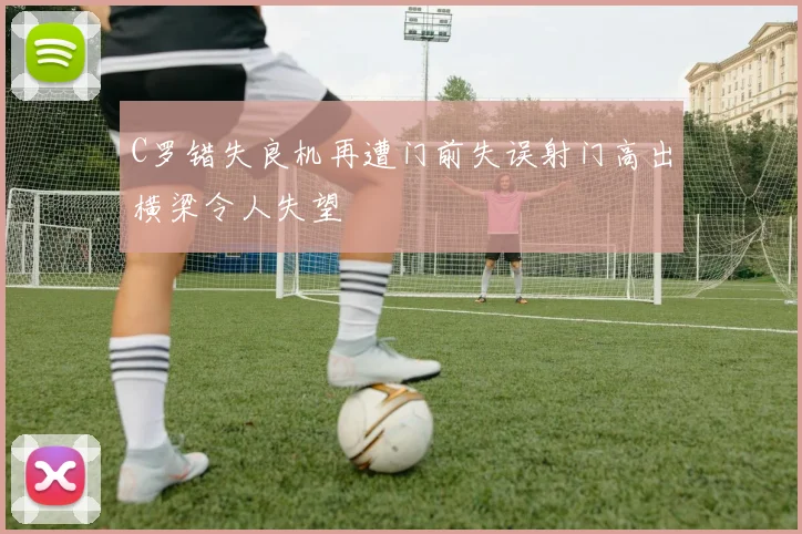 C罗错失良机再遭门前失误射门高出横梁令人失望