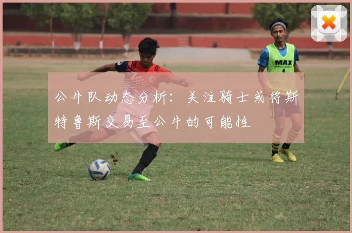 公牛队动态分析：关注骑士或将斯特鲁斯交易至公牛的可能性