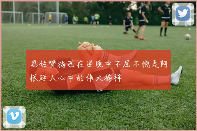 恩佐赞梅西在逆境中不屈不挠是阿根廷人心中的伟大榜样