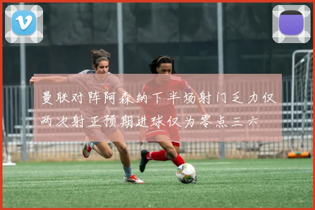 曼联对阵阿森纳下半场射门乏力仅两次射正预期进球仅为零点三六