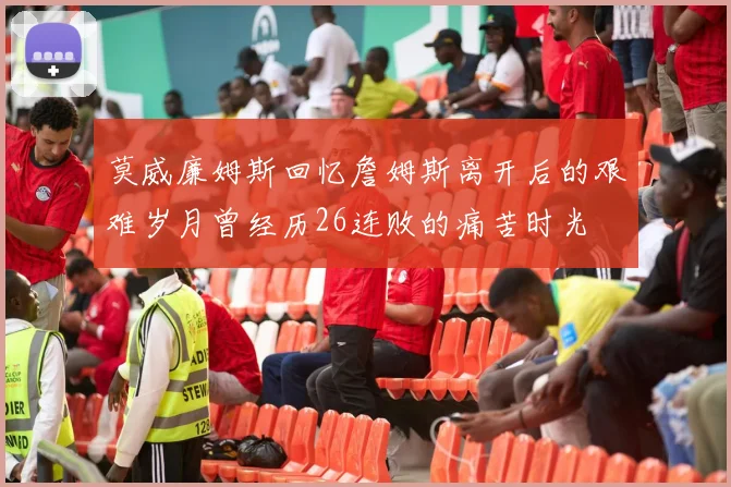 莫威廉姆斯回忆詹姆斯离开后的艰难岁月曾经历26连败的痛苦时光
