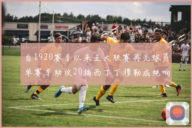 自1920赛季以来五大联赛再无球员单赛季助攻20梅西丁丁穆勒成绝响