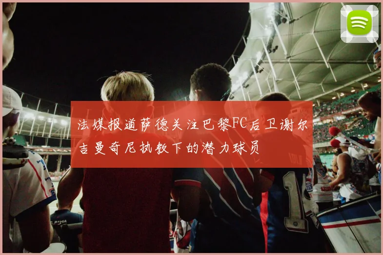 法媒报道萨德关注巴黎FC后卫谢尔吉曼奇尼执教下的潜力球员