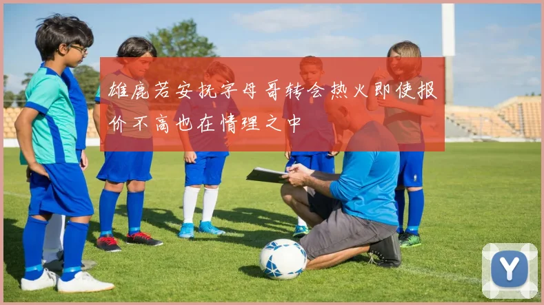 雄鹿若安抚字母哥转会热火即使报价不高也在情理之中