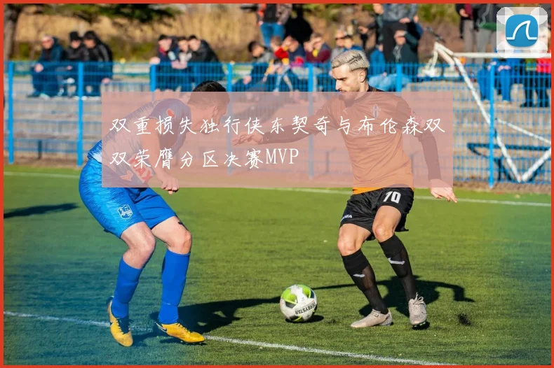 双重损失独行侠东契奇与布伦森双双荣膺分区决赛MVP