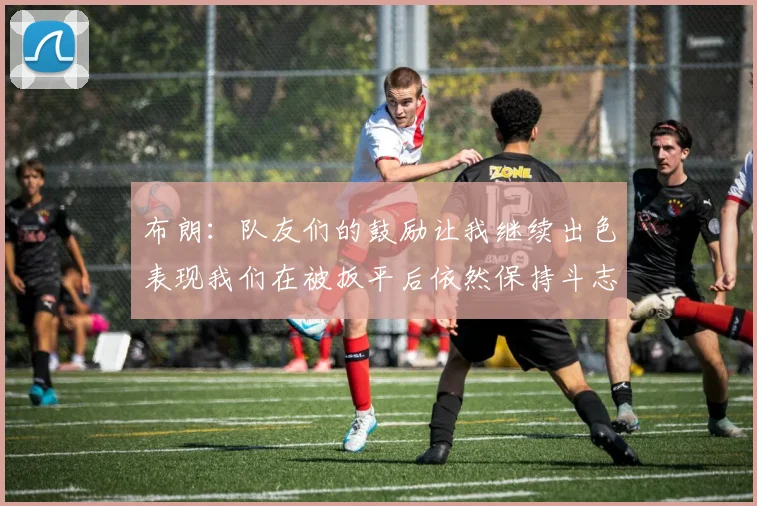 布朗：队友们的鼓励让我继续出色表现我们在被扳平后依然保持斗志