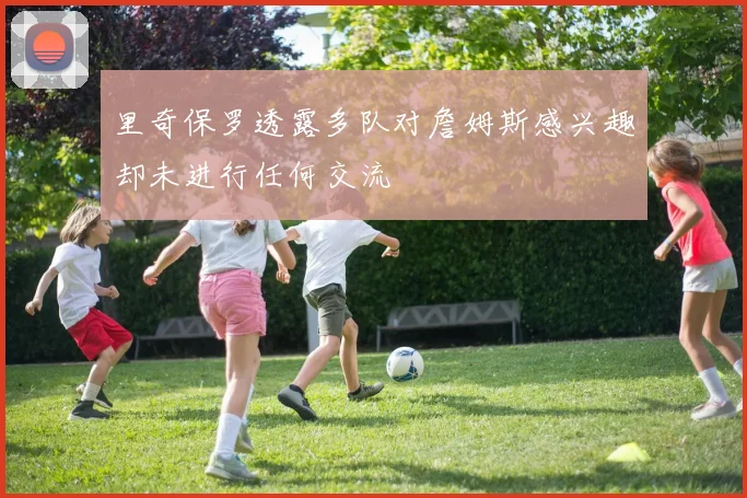 里奇保罗透露多队对詹姆斯感兴趣却未进行任何交流