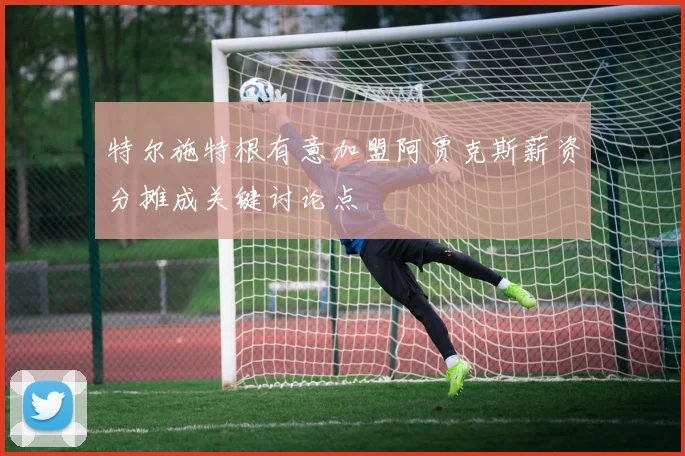 特尔施特根有意加盟阿贾克斯薪资分摊成关键讨论点